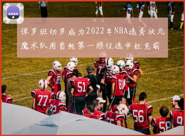 保罗班切罗成为2022年NBA选秀状元魔术队用首轮第一顺位选中杜克前锋