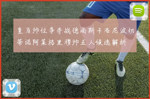 皇马帅位争夺战德尚斯卡洛尼波切蒂诺阿莱格里穆帅五人候选解析