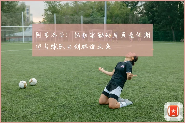 阿韦洛亚：执教富勒姆肩负重任期待与球队共创辉煌未来