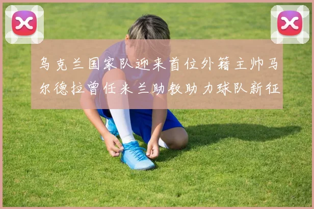 乌克兰国家队迎来首位外籍主帅马尔德拉曾任米兰助教助力球队新征程