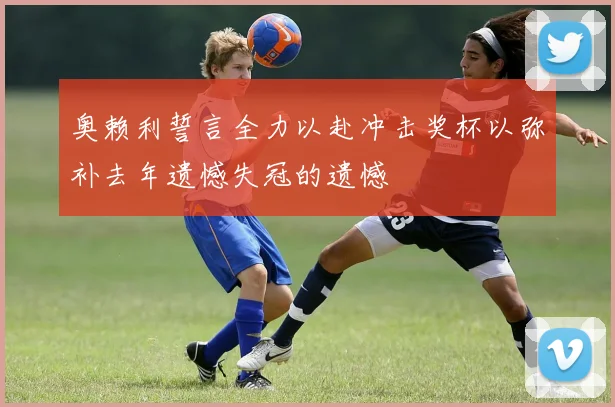 奥赖利誓言全力以赴冲击奖杯以弥补去年遗憾失冠的遗憾